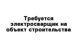 Требуется электросварщик на объект строительства 